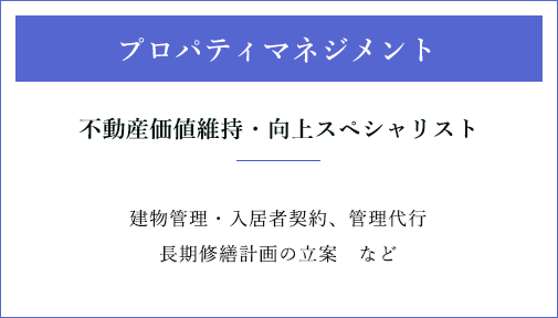 プロパティマネジメント不動産価値維持・向上スペシャリスト建物管理・入居者契約、管理代行長期修繕計画の立案　など